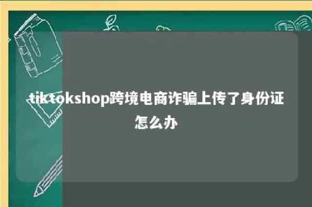 tiktokshop跨境电商诈骗上传了身份证怎么办 tiktokshop跨境电商诈骗上传了身份证怎么办