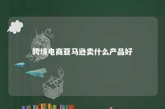 跨境电商亚马逊卖什么产品好 亚马逊跨境电商 卖什么