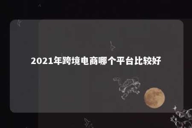 2021年跨境电商哪个平台比较好 跨境电商哪个平台最好